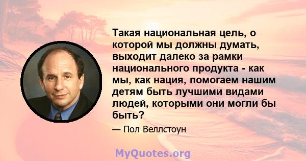 Такая национальная цель, о которой мы должны думать, выходит далеко за рамки национального продукта - как мы, как нация, помогаем нашим детям быть лучшими видами людей, которыми они могли бы быть?