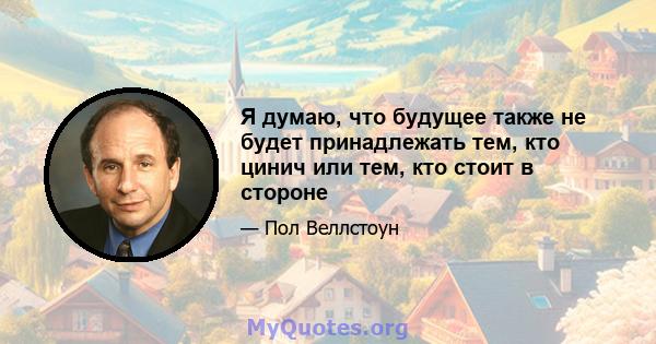 Я думаю, что будущее также не будет принадлежать тем, кто цинич или тем, кто стоит в стороне