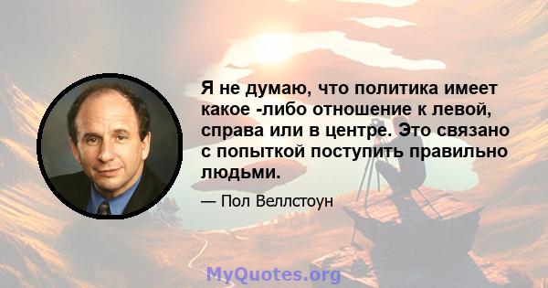 Я не думаю, что политика имеет какое -либо отношение к левой, справа или в центре. Это связано с попыткой поступить правильно людьми.