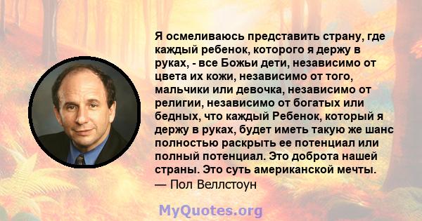 Я осмеливаюсь представить страну, где каждый ребенок, которого я держу в руках, - все Божьи дети, независимо от цвета их кожи, независимо от того, мальчики или девочка, независимо от религии, независимо от богатых или