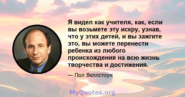 Я видел как учителя, как, если вы возьмете эту искру, узнав, что у этих детей, и вы зажгите это, вы можете перенести ребенка из любого происхождения на всю жизнь творчества и достижения.