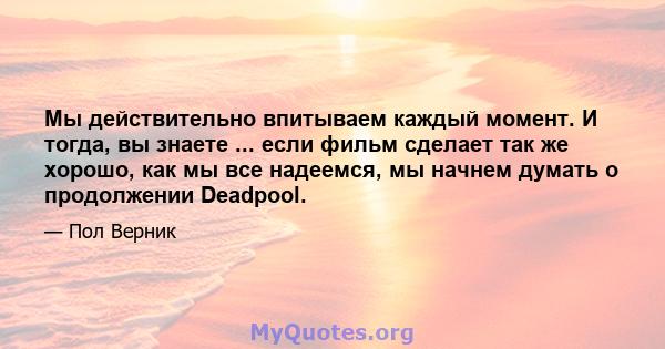 Мы действительно впитываем каждый момент. И тогда, вы знаете ... если фильм сделает так же хорошо, как мы все надеемся, мы начнем думать о продолжении Deadpool.