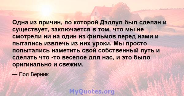 Одна из причин, по которой Дэдпул был сделан и существует, заключается в том, что мы не смотрели ни на один из фильмов перед нами и пытались извлечь из них уроки. Мы просто попытались наметить свой собственный путь и