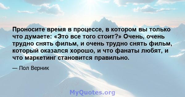 Проносите время в процессе, в котором вы только что думаете: «Это все того стоит?» Очень, очень трудно снять фильм, и очень трудно снять фильм, который оказался хорошо, и что фанаты любят, и что маркетинг становится