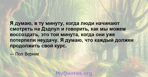 Я думаю, в ту минуту, когда люди начинают смотреть на Дэдпул и говорить, как мы можем воссоздать, это той минута, когда они уже потерпели неудачу. Я думаю, что каждый должен продолжить свой курс.