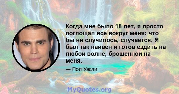 Когда мне было 18 лет, я просто поглощал все вокруг меня: что бы ни случилось, случается. Я был так наивен и готов ездить на любой волне, брошенной на меня.