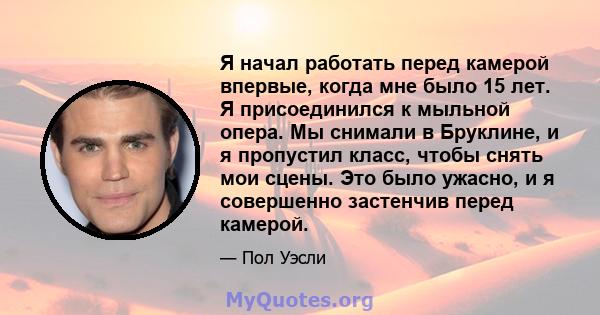 Я начал работать перед камерой впервые, когда мне было 15 лет. Я присоединился к мыльной опера. Мы снимали в Бруклине, и я пропустил класс, чтобы снять мои сцены. Это было ужасно, и я совершенно застенчив перед камерой.