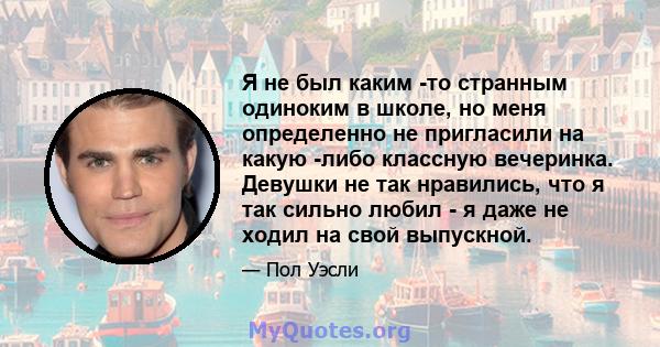 Я не был каким -то странным одиноким в школе, но меня определенно не пригласили на какую -либо классную вечеринка. Девушки не так нравились, что я так сильно любил - я даже не ходил на свой выпускной.