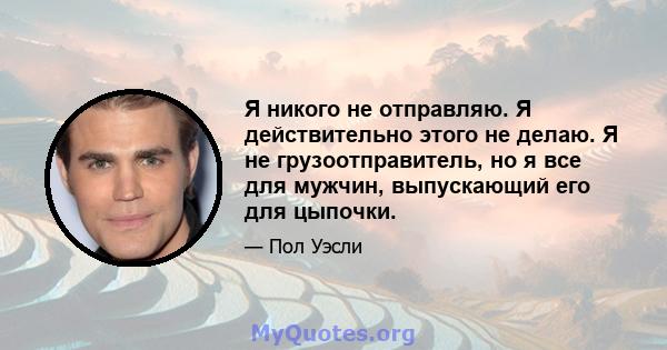 Я никого не отправляю. Я действительно этого не делаю. Я не грузоотправитель, но я все для мужчин, выпускающий его для цыпочки.