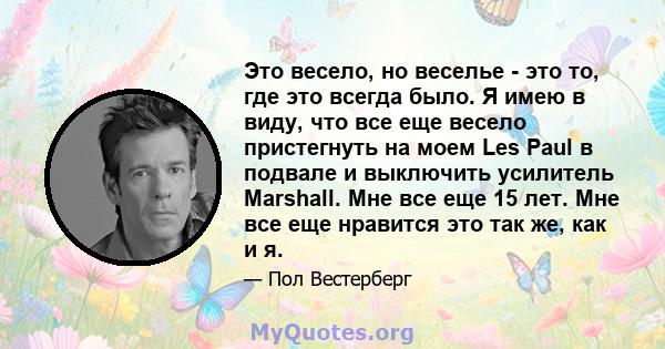 Это весело, но веселье - это то, где это всегда было. Я имею в виду, что все еще весело пристегнуть на моем Les Paul в подвале и выключить усилитель Marshall. Мне все еще 15 лет. Мне все еще нравится это так же, как и я.