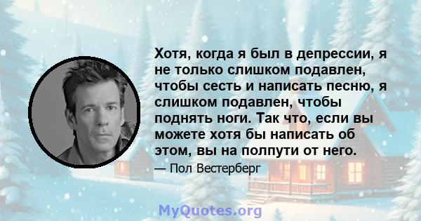 Хотя, когда я был в депрессии, я не только слишком подавлен, чтобы сесть и написать песню, я слишком подавлен, чтобы поднять ноги. Так что, если вы можете хотя бы написать об этом, вы на полпути от него.