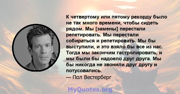 К четвертому или пятому рекорду было не так много времени, чтобы сидеть рядом. Мы [замены] перестали репетировать. Мы перестали собираться и репетировать. Мы бы выступили, и это взяло бы все из нас. Тогда мы закончим