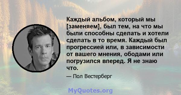 Каждый альбом, который мы [заменяем], был тем, на что мы были способны сделать и хотели сделать в то время. Каждый был прогрессией или, в зависимости от вашего мнения, ободами или погрузился вперед. Я не знаю что.