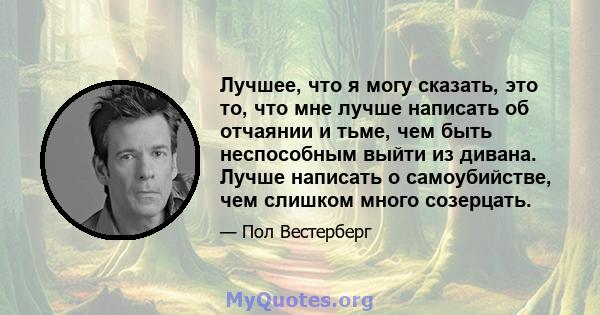 Лучшее, что я могу сказать, это то, что мне лучше написать об отчаянии и тьме, чем быть неспособным выйти из дивана. Лучше написать о самоубийстве, чем слишком много созерцать.