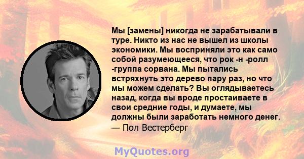 Мы [замены] никогда не зарабатывали в туре. Никто из нас не вышел из школы экономики. Мы восприняли это как само собой разумеющееся, что рок -н -ролл -группа сорвана. Мы пытались встряхнуть это дерево пару раз, но что