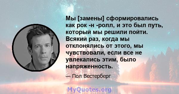 Мы [замены] сформировались как рок -н -ролл, и это был путь, который мы решили пойти. Всякий раз, когда мы отклонялись от этого, мы чувствовали, если все не увлекались этим, было напряженность.