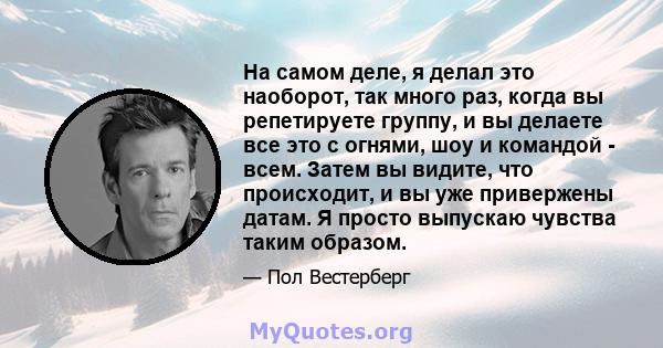 На самом деле, я делал это наоборот, так много раз, когда вы репетируете группу, и вы делаете все это с огнями, шоу и командой - всем. Затем вы видите, что происходит, и вы уже привержены датам. Я просто выпускаю