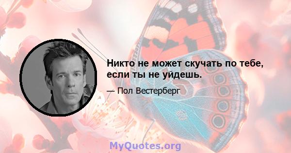 Никто не может скучать по тебе, если ты не уйдешь.