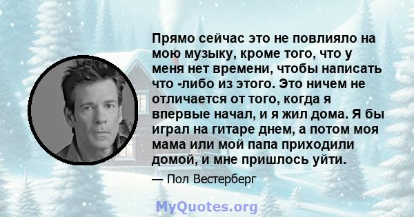 Прямо сейчас это не повлияло на мою музыку, кроме того, что у меня нет времени, чтобы написать что -либо из этого. Это ничем не отличается от того, когда я впервые начал, и я жил дома. Я бы играл на гитаре днем, а потом 