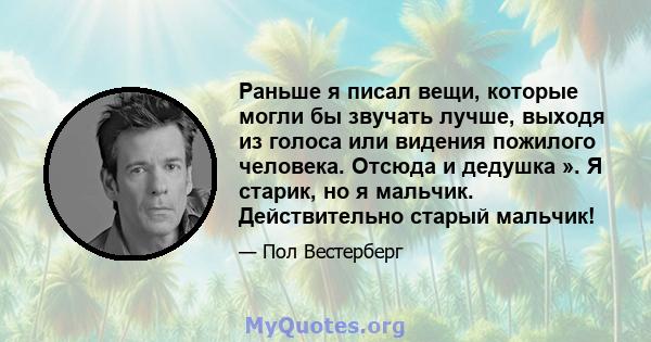 Раньше я писал вещи, которые могли бы звучать лучше, выходя из голоса или видения пожилого человека. Отсюда и дедушка ». Я старик, но я мальчик. Действительно старый мальчик!