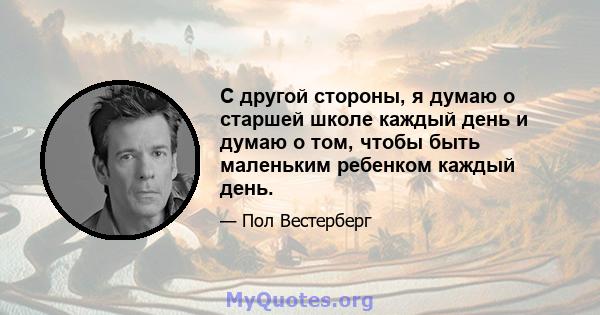 С другой стороны, я думаю о старшей школе каждый день и думаю о том, чтобы быть маленьким ребенком каждый день.