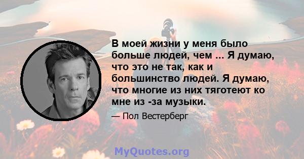 В моей жизни у меня было больше людей, чем ... Я думаю, что это не так, как и большинство людей. Я думаю, что многие из них тяготеют ко мне из -за музыки.