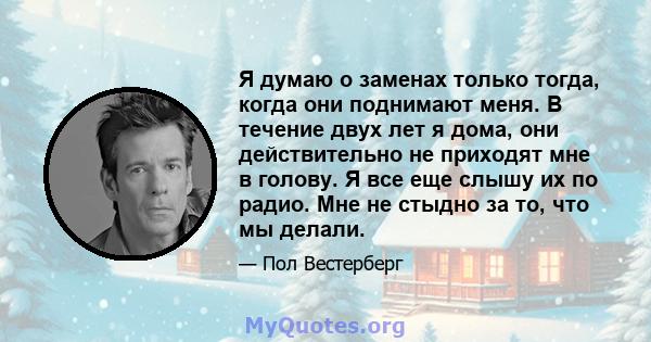 Я думаю о заменах только тогда, когда они поднимают меня. В течение двух лет я дома, они действительно не приходят мне в голову. Я все еще слышу их по радио. Мне не стыдно за то, что мы делали.