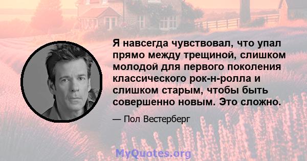 Я навсегда чувствовал, что упал прямо между трещиной, слишком молодой для первого поколения классического рок-н-ролла и слишком старым, чтобы быть совершенно новым. Это сложно.