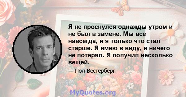 Я не проснулся однажды утром и не был в замене. Мы все навсегда, и я только что стал старше. Я имею в виду, я ничего не потерял. Я получил несколько вещей.