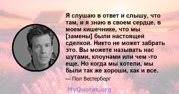 Я слушаю в ответ и слышу, что там, и я знаю в своем сердце, в моем кишечнике, что мы [замены] были настоящей сделкой. Никто не может забрать это. Вы можете называть нас шутами, клоунами или чем -то еще. Но когда мы