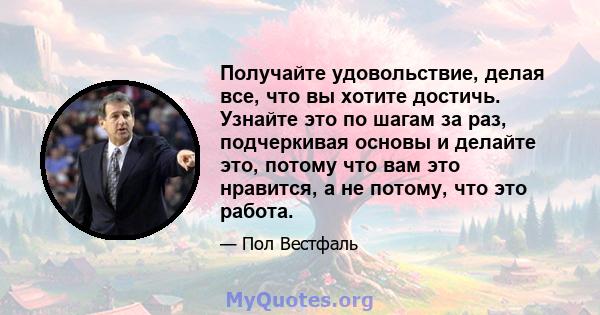 Получайте удовольствие, делая все, что вы хотите достичь. Узнайте это по шагам за раз, подчеркивая основы и делайте это, потому что вам это нравится, а не потому, что это работа.