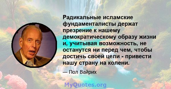 Радикальные исламские фундаменталисты держат презрение к нашему демократическому образу жизни и, учитывая возможность, не останутся ни перед чем, чтобы достичь своей цели - привести нашу страну на колени.