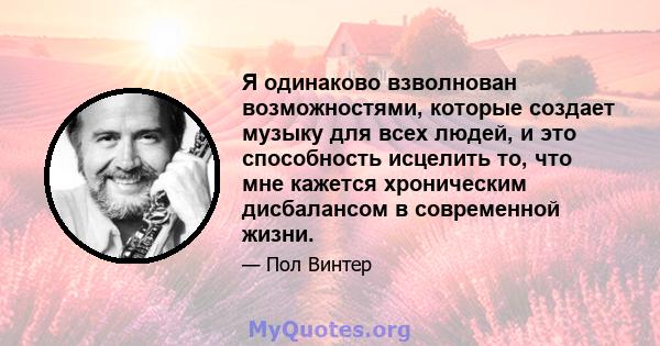 Я одинаково взволнован возможностями, которые создает музыку для всех людей, и это способность исцелить то, что мне кажется хроническим дисбалансом в современной жизни.