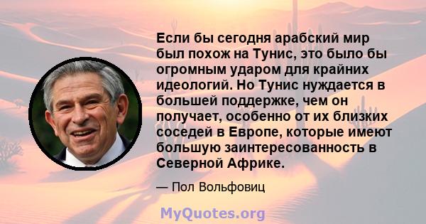 Если бы сегодня арабский мир был похож на Тунис, это было бы огромным ударом для крайних идеологий. Но Тунис нуждается в большей поддержке, чем он получает, особенно от их близких соседей в Европе, которые имеют большую 