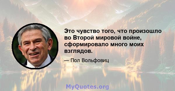 Это чувство того, что произошло во Второй мировой войне, сформировало много моих взглядов.