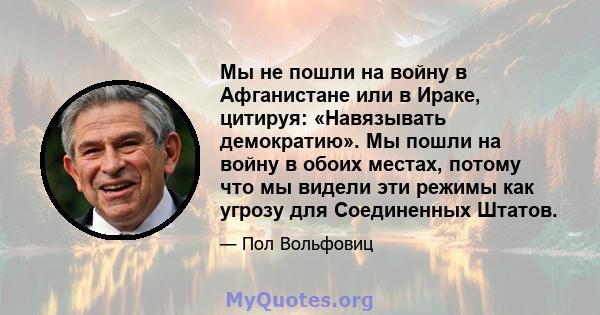 Мы не пошли на войну в Афганистане или в Ираке, цитируя: «Навязывать демократию». Мы пошли на войну в обоих местах, потому что мы видели эти режимы как угрозу для Соединенных Штатов.