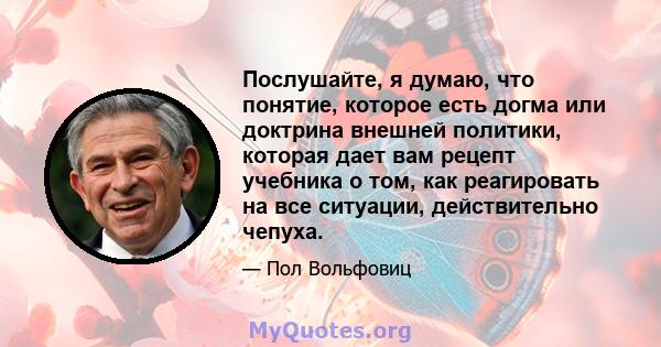 Послушайте, я думаю, что понятие, которое есть догма или доктрина внешней политики, которая дает вам рецепт учебника о том, как реагировать на все ситуации, действительно чепуха.