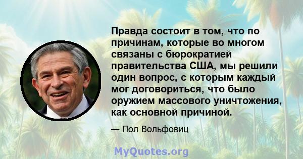 Правда состоит в том, что по причинам, которые во многом связаны с бюрократией правительства США, мы решили один вопрос, с которым каждый мог договориться, что было оружием массового уничтожения, как основной причиной.