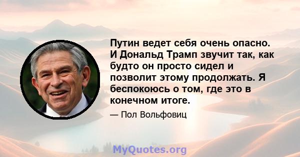 Путин ведет себя очень опасно. И Дональд Трамп звучит так, как будто он просто сидел и позволит этому продолжать. Я беспокоюсь о том, где это в конечном итоге.