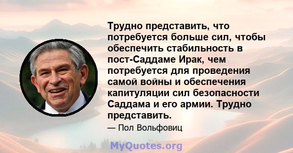 Трудно представить, что потребуется больше сил, чтобы обеспечить стабильность в пост-Саддаме Ирак, чем потребуется для проведения самой войны и обеспечения капитуляции сил безопасности Саддама и его армии. Трудно