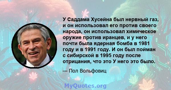 У Саддама Хусейна был нервный газ, и он использовал его против своего народа, он использовал химическое оружие против иранцев, и у него почти была ядерная бомба в 1981 году и в 1991 году. И он был пойман с сибирской в