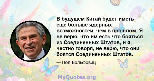 В будущем Китай будет иметь еще больше ядерных возможностей, чем в прошлом. Я не верю, что им есть что бояться из Соединенных Штатов, и я, честно говоря, не верю, что они боятся Соединенных Штатов.