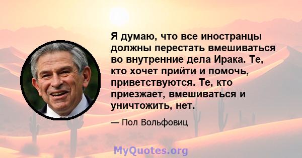 Я думаю, что все иностранцы должны перестать вмешиваться во внутренние дела Ирака. Те, кто хочет прийти и помочь, приветствуются. Те, кто приезжает, вмешиваться и уничтожить, нет.