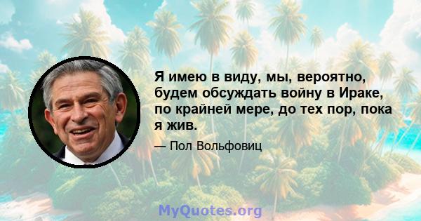 Я имею в виду, мы, вероятно, будем обсуждать войну в Ираке, по крайней мере, до тех пор, пока я жив.