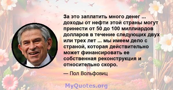 За это заплатить много денег ... доходы от нефти этой страны могут принести от 50 до 100 миллиардов долларов в течение следующих двух или трех лет ... мы имеем дело с страной, которая действительно может финансировать