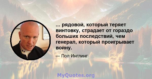 ... рядовой, который теряет винтовку, страдает от гораздо больших последствий, чем генерал, который проигрывает войну.