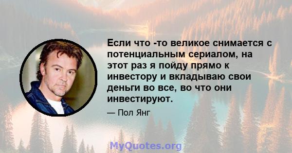 Если что -то великое снимается с потенциальным сериалом, на этот раз я пойду прямо к инвестору и вкладываю свои деньги во все, во что они инвестируют.