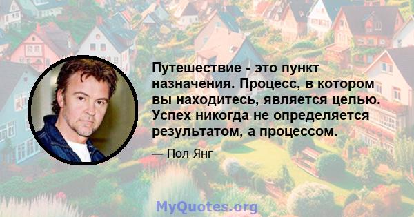 Путешествие - это пункт назначения. Процесс, в котором вы находитесь, является целью. Успех никогда не определяется результатом, а процессом.