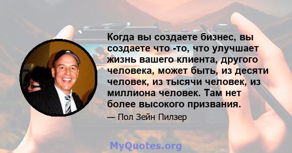 Когда вы создаете бизнес, вы создаете что -то, что улучшает жизнь вашего клиента, другого человека, может быть, из десяти человек, из тысячи человек, из миллиона человек. Там нет более высокого призвания.