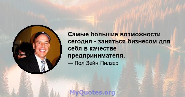 Самые большие возможности сегодня - заняться бизнесом для себя в качестве предпринимателя.